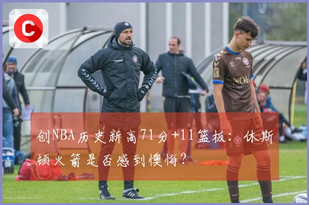 创NBA历史新高71分+11篮板：休斯顿火箭是否感到懊悔？