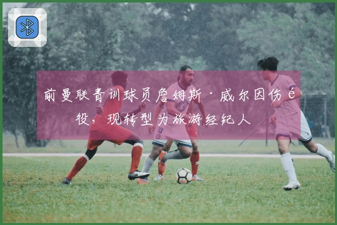 前曼联青训球员詹姆斯·威尔因伤退役，现转型为旅游经纪人