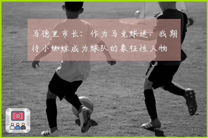 马德里市长：作为马竞球迷，我期待小蜘蛛成为球队的象征性人物