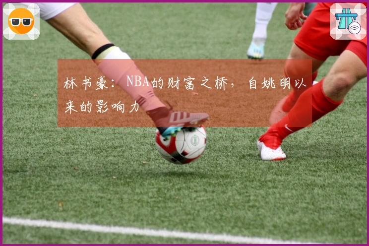 林书豪：NBA的财富之桥，自姚明以来的影响力