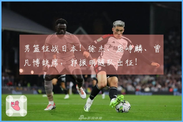 男篮征战日本！徐杰、庞峥麟、曾凡博缺席，郭振明随队出征！