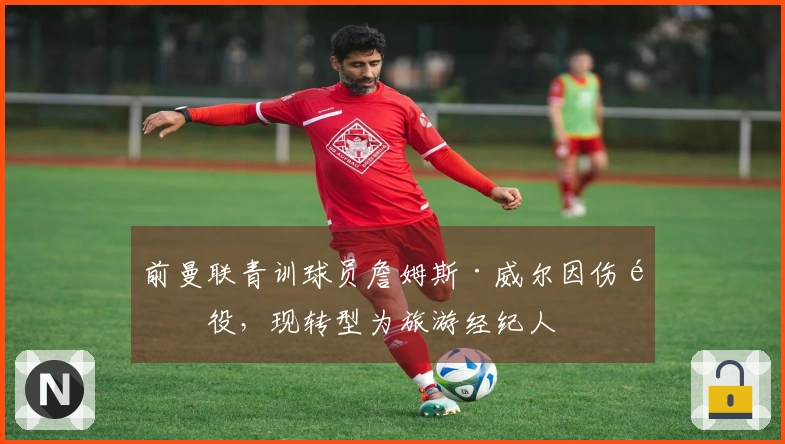前曼联青训球员詹姆斯·威尔因伤退役，现转型为旅游经纪人