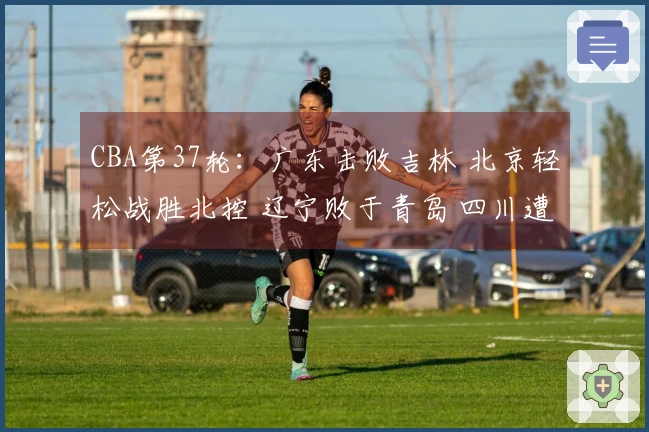 CBA第37轮：广东击败吉林 北京轻松战胜北控 辽宁败于青岛 四川遭遇37场连败