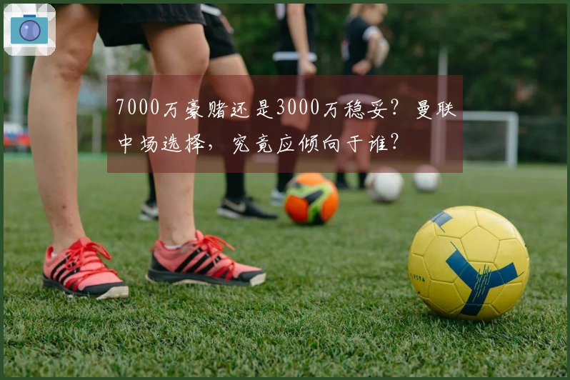 7000万豪赌还是3000万稳妥？曼联中场选择，究竟应倾向于谁？