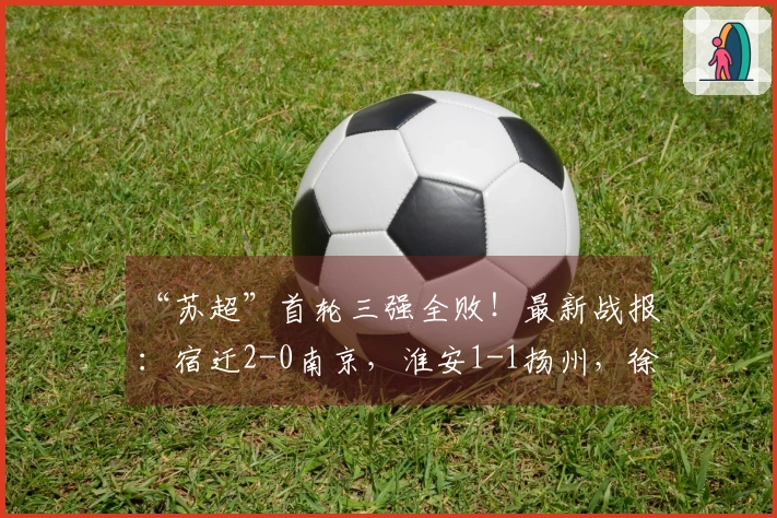 “苏超”首轮三强全败！最新战报：宿迁2-0南京，淮安1-1扬州，徐州3-0泰州