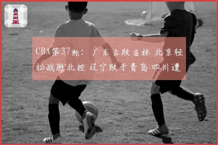 CBA第37轮：广东击败吉林 北京轻松战胜北控 辽宁败于青岛 四川遭遇37场连败
